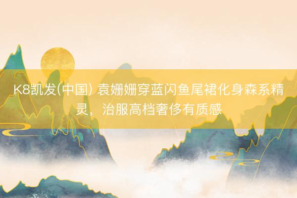 K8凯发(中国) 袁姗姗穿蓝闪鱼尾裙化身森系精灵，治服高档奢侈有质感