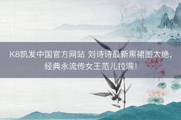 K8凯发中国官方网站 刘诗诗最新黑裙图太绝，经典永流传女王范儿拉满！