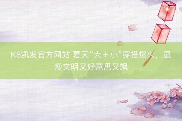 K8凯发官方网站 夏天“大＋小”穿搭爆火，显瘦文明又好意思又飒