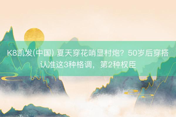 K8凯发(中国) 夏天穿花哨显村炮?50岁后穿搭认准这3种格调,第2种权臣