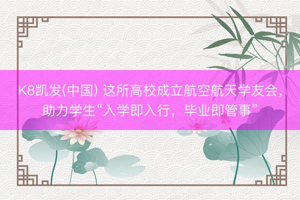 K8凯发(中国) 这所高校成立航空航天学友会，助力学生“入学即入行，毕业即管事”