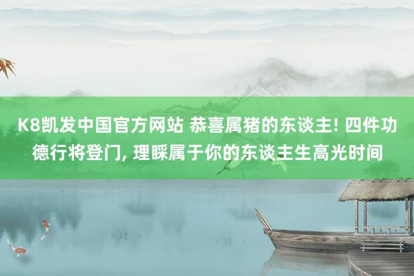 K8凯发中国官方网站 恭喜属猪的东谈主! 四件功德行将登门， 理睬属于你的东谈主生高光时间