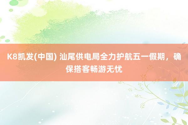 K8凯发(中国) 汕尾供电局全力护航五一假期，确保搭客畅游无忧