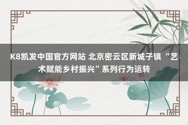 K8凯发中国官方网站 北京密云区新城子镇 “艺术赋能乡村振兴”系列行为运转