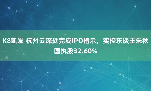 K8凯发 杭州云深处完成IPO指示，实控东谈主朱秋国执股32.60%