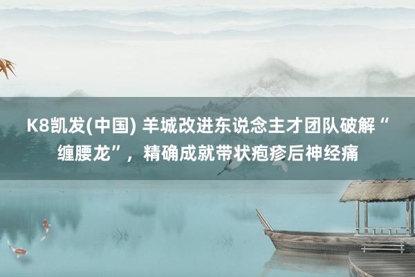 K8凯发(中国) 羊城改进东说念主才团队破解“缠腰龙”，精确成就带状疱疹后神经痛