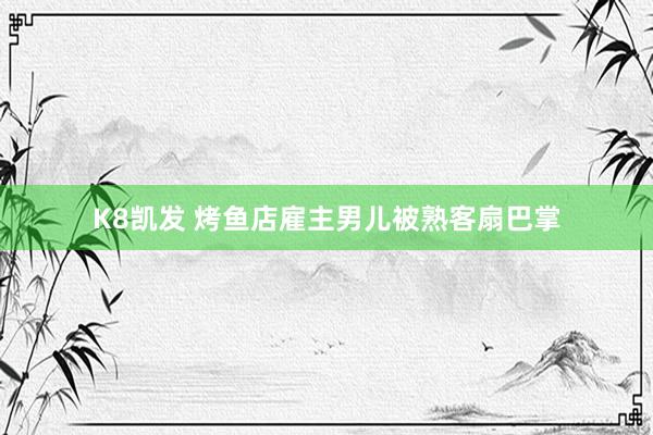 K8凯发 烤鱼店雇主男儿被熟客扇巴掌