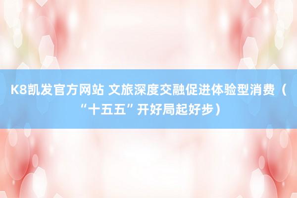 K8凯发官方网站 文旅深度交融促进体验型消费(“十五五”开好局起好步)