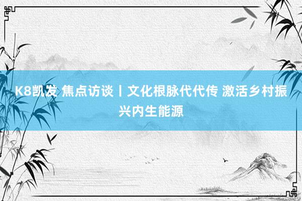 K8凯发 焦点访谈丨文化根脉代代传 激活乡村振兴内生能源